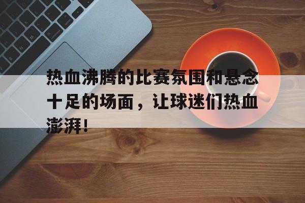 包含热血沸腾的比赛氛围和悬念十足的场面，让球迷们热血澎湃！的词条