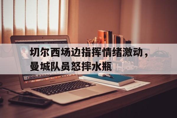 切尔西场边指挥情绪激动，曼城队员怒摔水瓶曼城切尔西全场回放国语