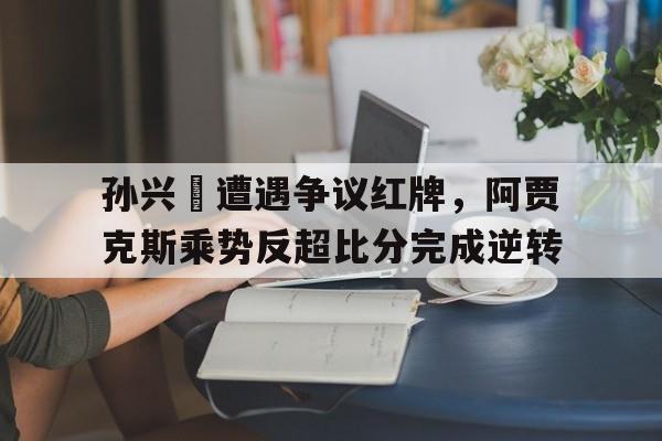 孙兴慜遭遇争议红牌，阿贾克斯乘势反超比分完成逆转