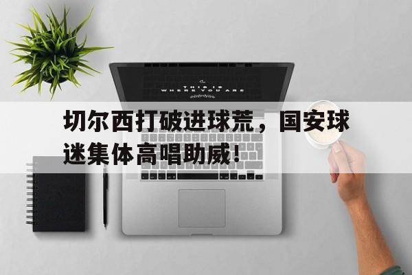 切尔西打破进球荒，国安球迷集体高唱助威！